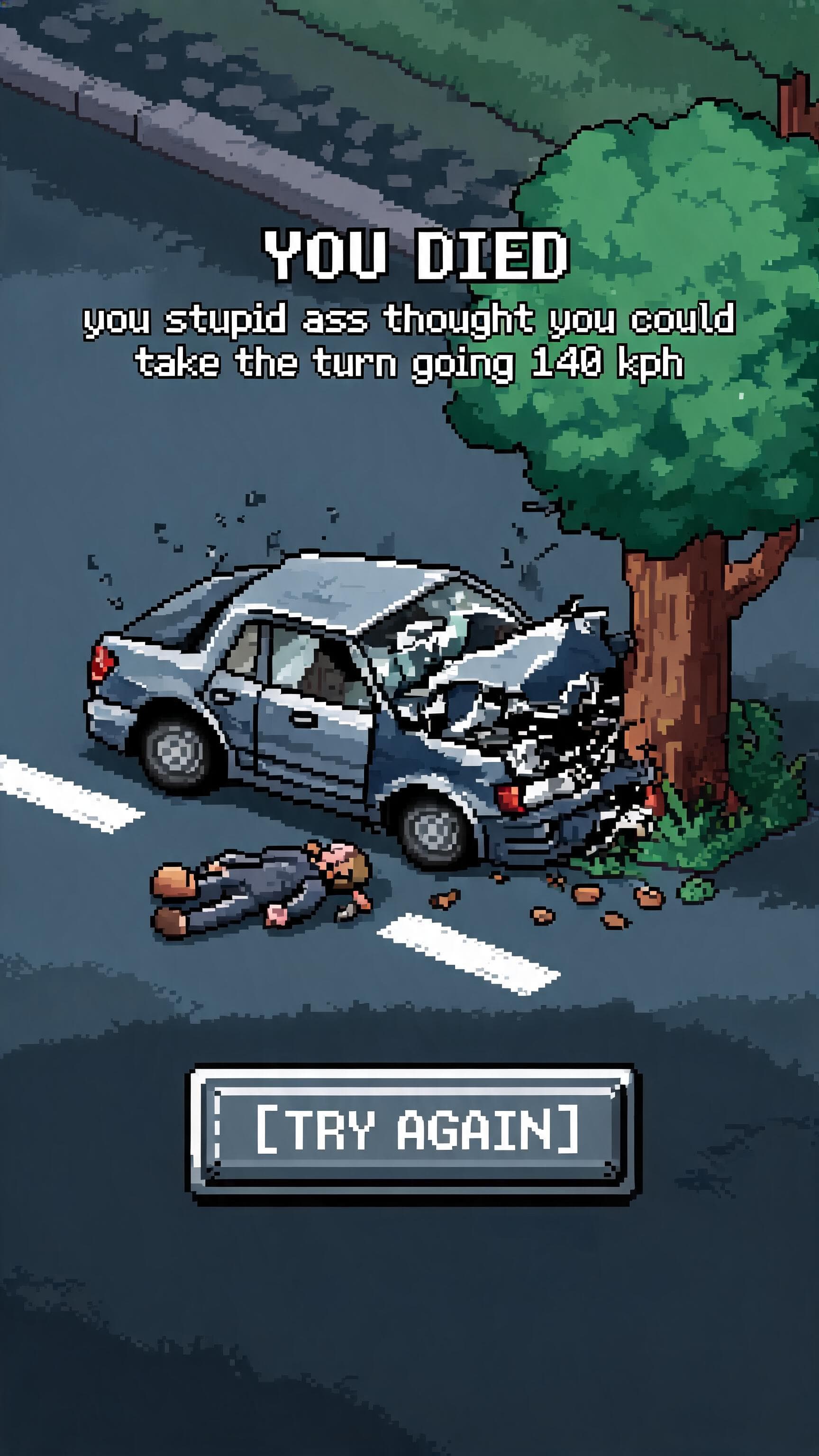 pixalated car crushed on a tree with a pixalated dead body near the crash writing you died course you stupid ass thought you could take the turn going 140 kph and a try gain button under it make it look like a pixalated game